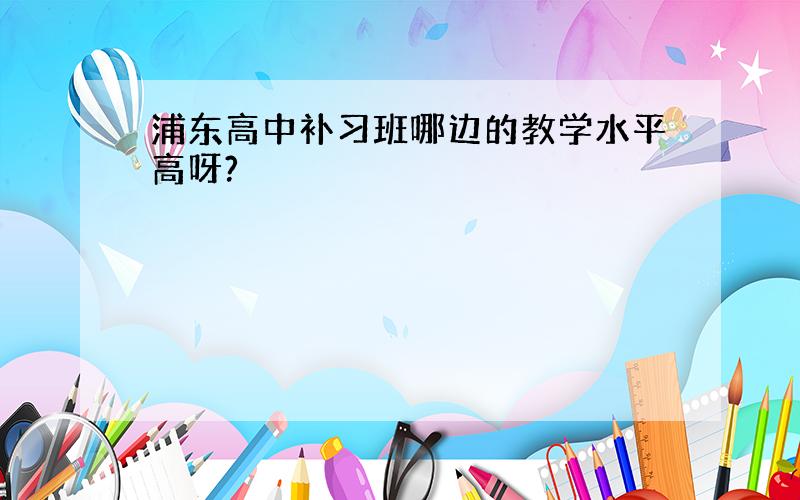 浦东高中补习班哪边的教学水平高呀?