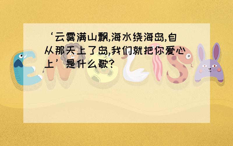 ‘云雾满山飘,海水绕海岛,自从那天上了岛,我们就把你爱心上’是什么歌?