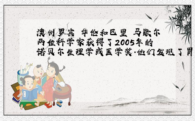 澳州罗宾•华伦和巴里•马歇尔两位科学家获得了2005年的诺贝尔生理学或医学奖.他们发现了胃炎、胃溃疡和十二肠溃疡是由幽门