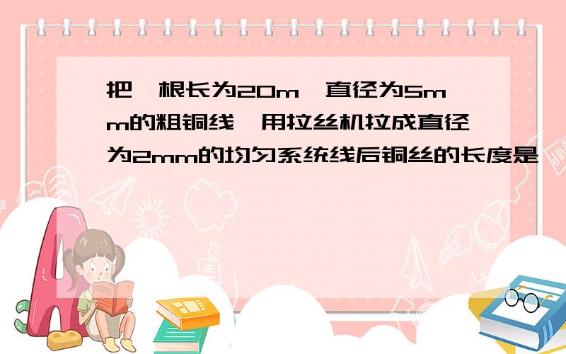 把一根长为20m,直径为5mm的粗铜线,用拉丝机拉成直径为2mm的均匀系统线后铜丝的长度是