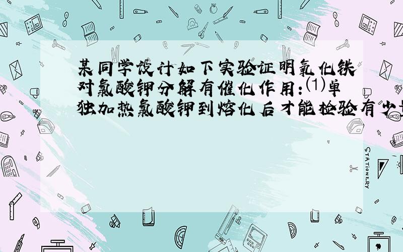 某同学设计如下实验证明氧化铁对氯酸钾分解有催化作用：⑴单独加热氯酸钾到熔化后才能检验有少量氧气放出；⑵加热氯酸钾和氧化铁