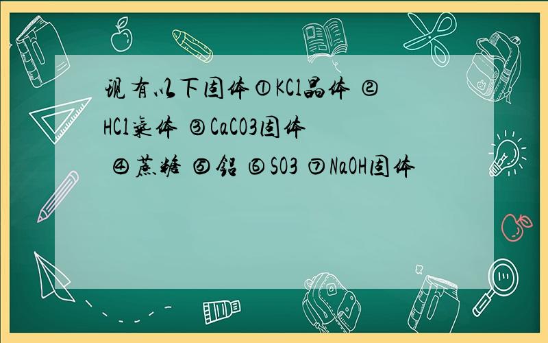 现有以下固体①KCl晶体 ②HCl气体 ③CaCO3固体 ④蔗糖 ⑤铝 ⑥SO3 ⑦NaOH固体