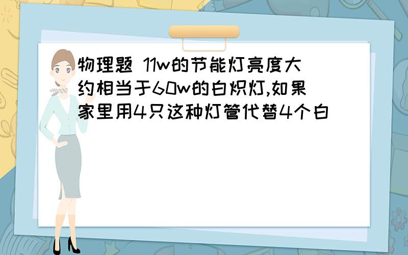 物理题 11w的节能灯亮度大约相当于60w的白炽灯,如果家里用4只这种灯管代替4个白