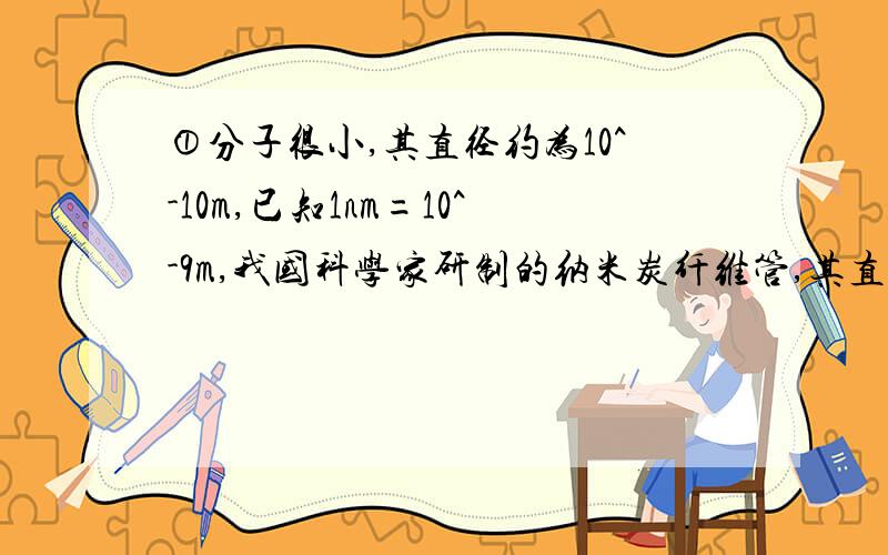 ①分子很小,其直径约为10^-10m,已知1nm=10^-9m,我国科学家研制的纳米炭纤维管,其直径是33nm,那么碳纤