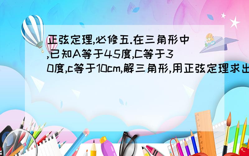 正弦定理,必修五.在三角形中,已知A等于45度,C等于30度,c等于10cm,解三角形,用正弦定理求出,要求写出过程.