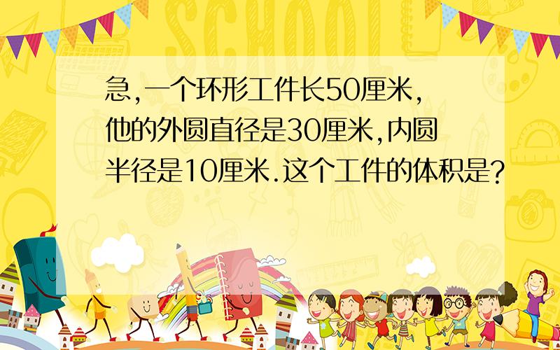 急,一个环形工件长50厘米,他的外圆直径是30厘米,内圆半径是10厘米.这个工件的体积是?