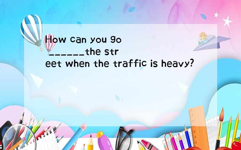 How can you go ______the street when the traffic is heavy?