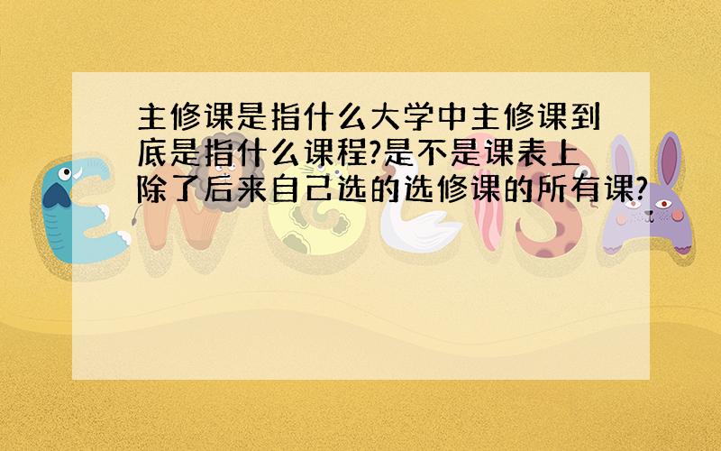 主修课是指什么大学中主修课到底是指什么课程?是不是课表上除了后来自己选的选修课的所有课?