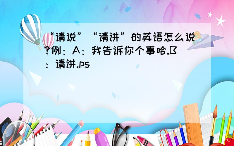 “请说”“请讲”的英语怎么说?例：A：我告诉你个事哈.B：请讲.ps