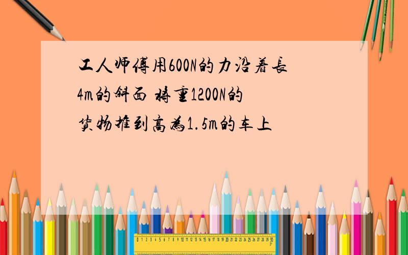 工人师傅用600N的力沿着长4m的斜面 将重1200N的货物推到高为1.5m的车上