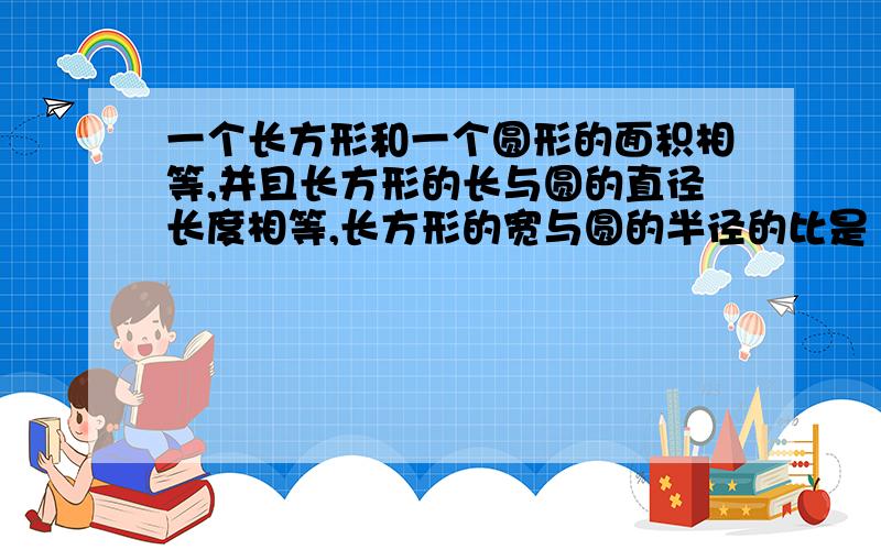 一个长方形和一个圆形的面积相等,并且长方形的长与圆的直径长度相等,长方形的宽与圆的半径的比是