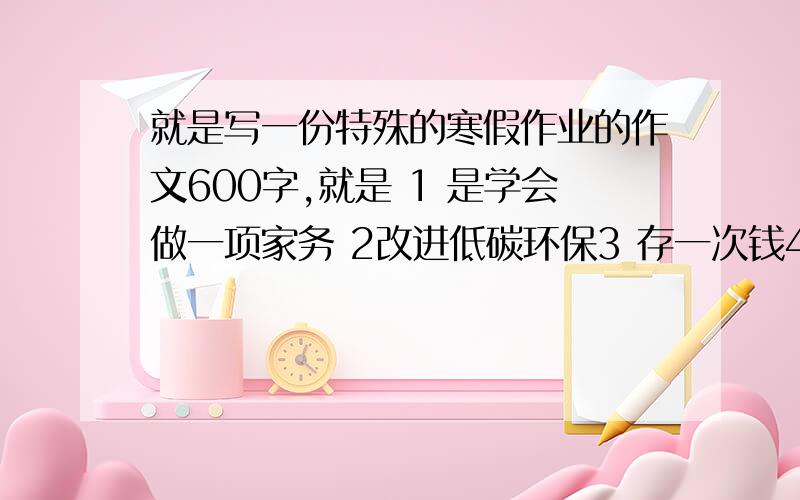 就是写一份特殊的寒假作业的作文600字,就是 1 是学会做一项家务 2改进低碳环保3 存一次钱4主动参加