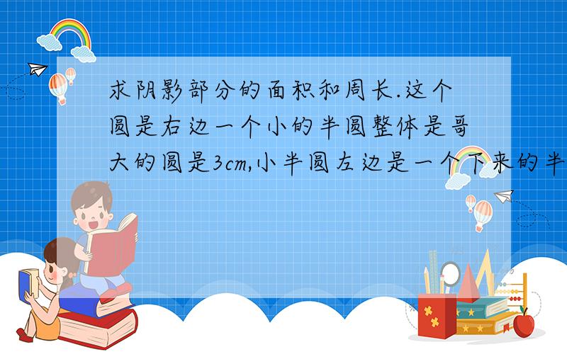 求阴影部分的面积和周长.这个圆是右边一个小的半圆整体是哥大的圆是3cm,小半圆左边是一个下来的半圆是到