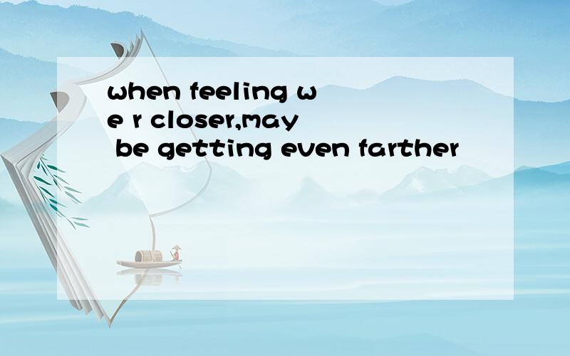 when feeling we r closer,may be getting even farther