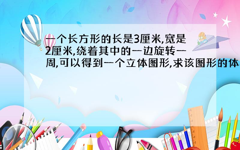 一个长方形的长是3厘米,宽是2厘米,绕着其中的一边旋转一周,可以得到一个立体图形,求该图形的体积.