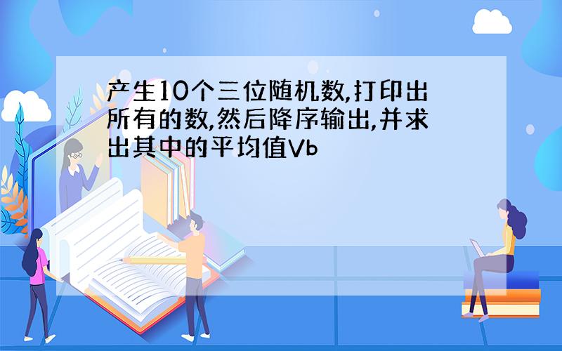 产生10个三位随机数,打印出所有的数,然后降序输出,并求出其中的平均值Vb