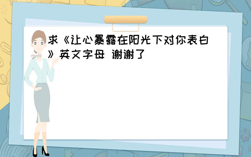 求《让心暴露在阳光下对你表白》英文字母 谢谢了