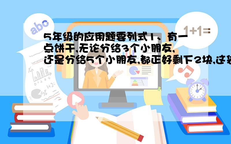 5年级的应用题要列式1、有一点饼干,无论分给3个小朋友,还是分给5个小朋友,都正好剩下2块,这袋饼干至少有几块?2、将一