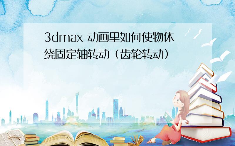 3dmax 动画里如何使物体绕固定轴转动（齿轮转动）