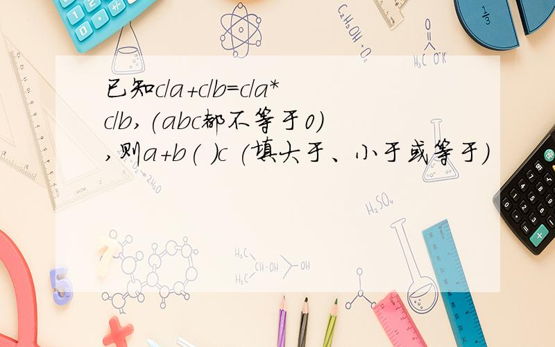 已知c/a+c/b=c/a*c/b,(abc都不等于0),则a+b( )c (填大于、小于或等于)