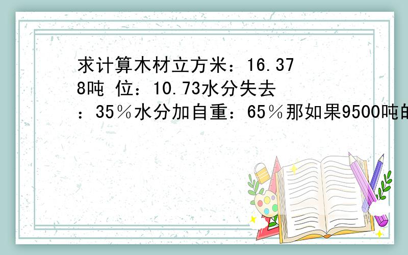 求计算木材立方米：16.378吨 位：10.73水分失去：35％水分加自重：65％那如果9500吨的原木是有多少个立方米