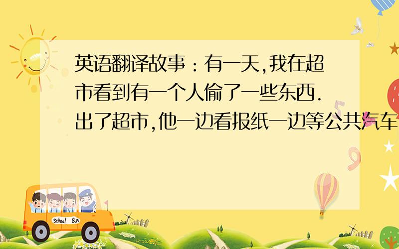 英语翻译故事：有一天,我在超市看到有一个人偷了一些东西.出了超市,他一边看报纸一边等公共汽车.我和我的朋友告诉了女警察.