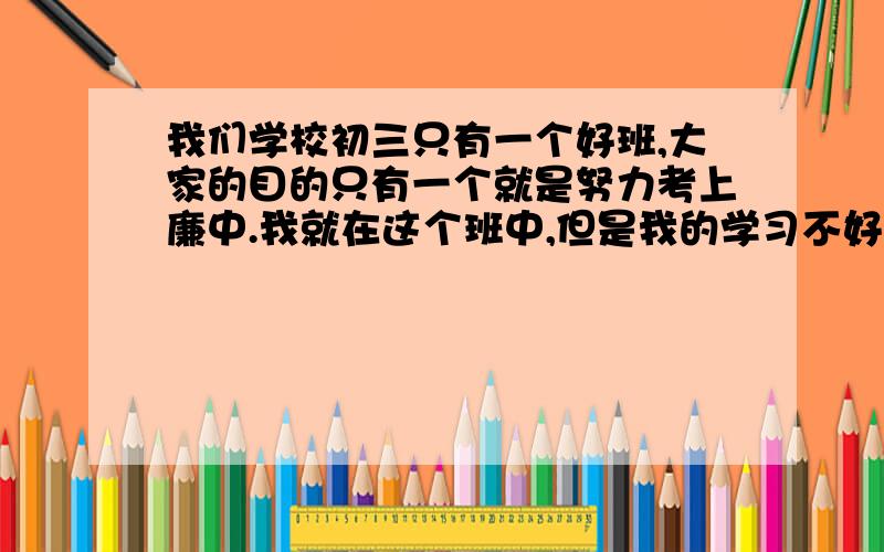 我们学校初三只有一个好班,大家的目的只有一个就是努力考上廉中.我就在这个班中,但是我的学习不好【是因为爸爸是这个学校的老