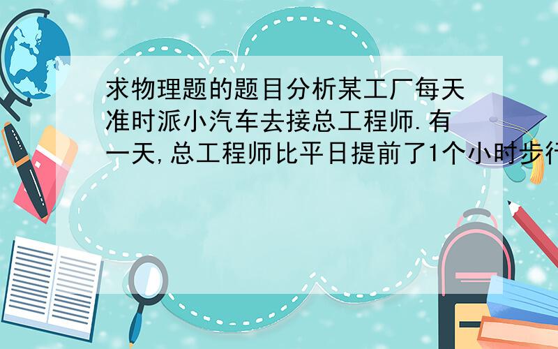 求物理题的题目分析某工厂每天准时派小汽车去接总工程师.有一天,总工程师比平日提前了1个小时步行出发至工厂,走了一段时间后