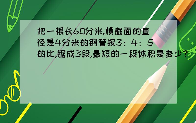 把一根长60分米,横截面的直径是4分米的钢管按3：4：5的比,锯成3段,最短的一段体积是多少?