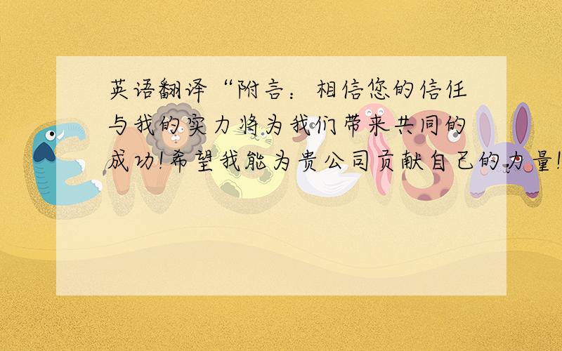 英语翻译“附言：相信您的信任与我的实力将为我们带来共同的成功!希望我能为贵公司贡献自己的力量!”翻译下上面一段话,