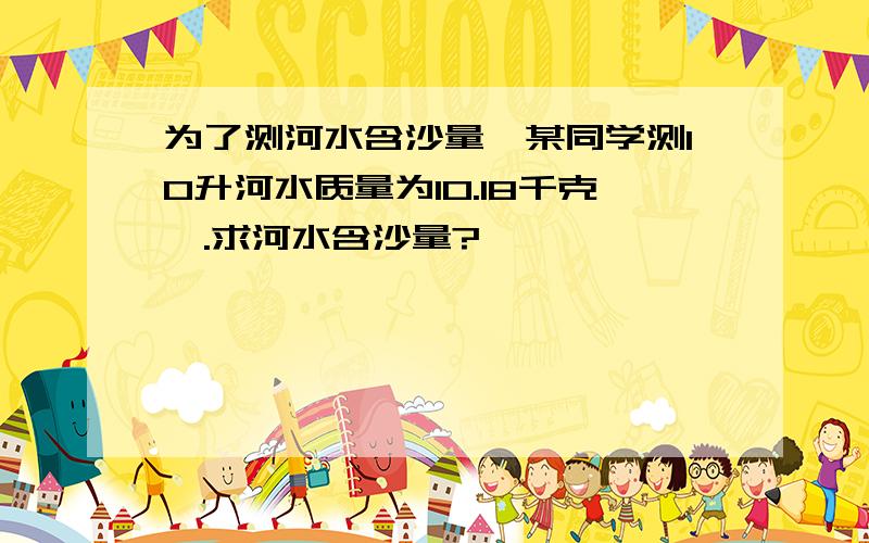 为了测河水含沙量,某同学测10升河水质量为10.18千克,.求河水含沙量?
