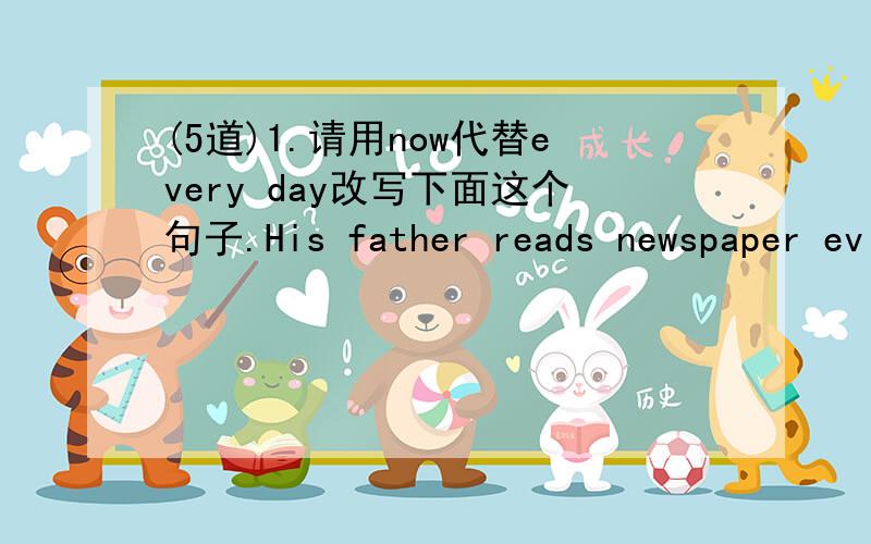 (5道)1.请用now代替every day改写下面这个句子.His father reads newspaper ev