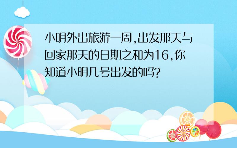 小明外出旅游一周,出发那天与回家那天的日期之和为16,你知道小明几号出发的吗?