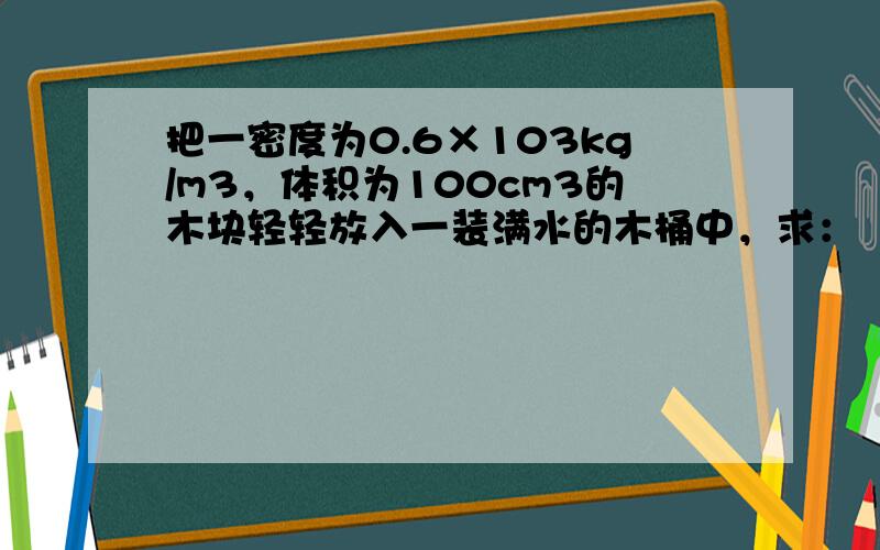 把一密度为0.6×103kg/m3，体积为100cm3的木块轻轻放入一装满水的木桶中，求：