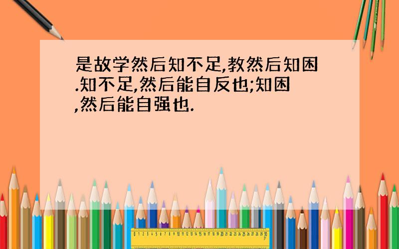 是故学然后知不足,教然后知困.知不足,然后能自反也;知困,然后能自强也.