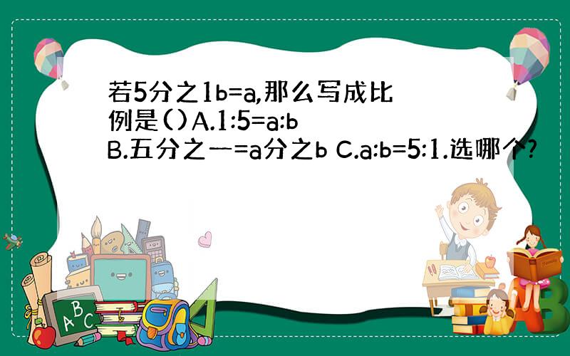 若5分之1b=a,那么写成比例是()A.1:5=a:b B.五分之一=a分之b C.a:b=5:1.选哪个?