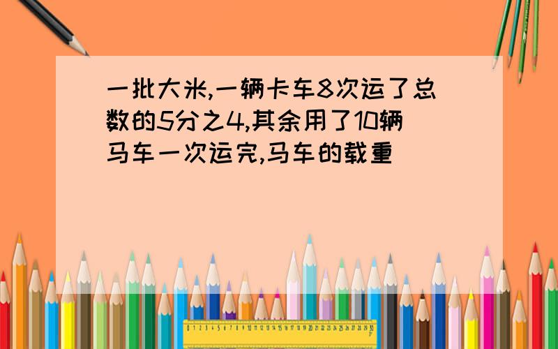 一批大米,一辆卡车8次运了总数的5分之4,其余用了10辆马车一次运完,马车的载重