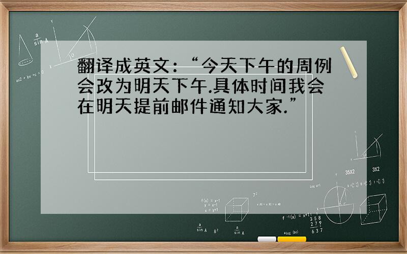 翻译成英文：“今天下午的周例会改为明天下午.具体时间我会在明天提前邮件通知大家.”