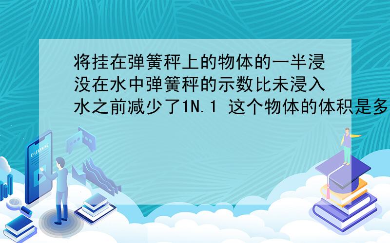 将挂在弹簧秤上的物体的一半浸没在水中弹簧秤的示数比未浸入水之前减少了1N.1 这个物体的体积是多少