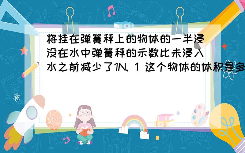 将挂在弹簧秤上的物体的一半浸没在水中弹簧秤的示数比未浸入水之前减少了1N. 1 这个物体的体积是多少