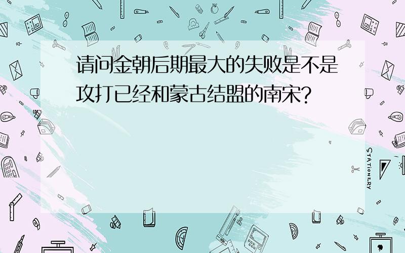 请问金朝后期最大的失败是不是攻打已经和蒙古结盟的南宋?