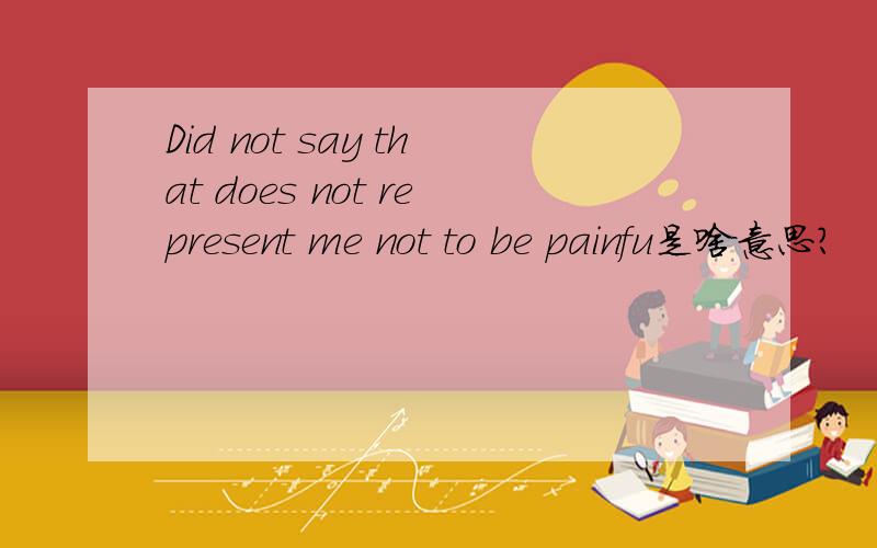 Did not say that does not represent me not to be painfu是啥意思?