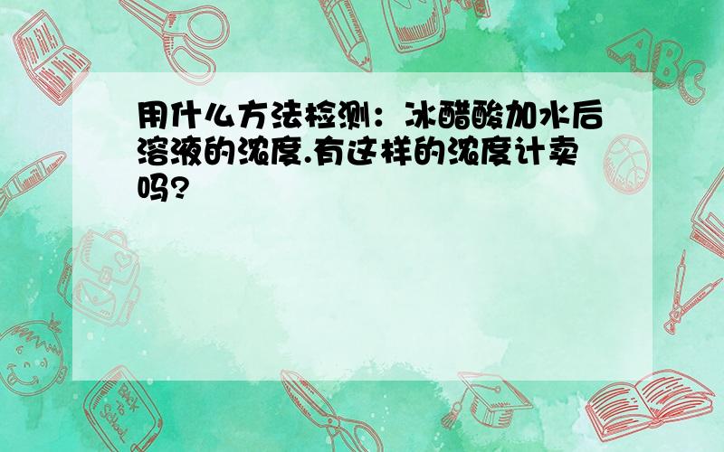 用什么方法检测：冰醋酸加水后溶液的浓度.有这样的浓度计卖吗?