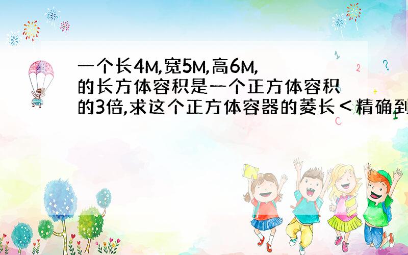 一个长4M,宽5M,高6M,的长方体容积是一个正方体容积的3倍,求这个正方体容器的菱长＜精确到0.01＞