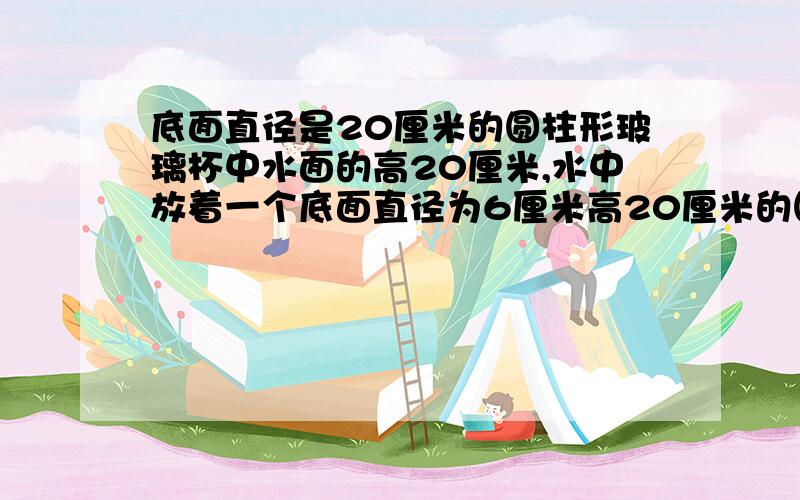 底面直径是20厘米的圆柱形玻璃杯中水面的高20厘米,水中放着一个底面直径为6厘米高20厘米的圆柱体铅锤.当