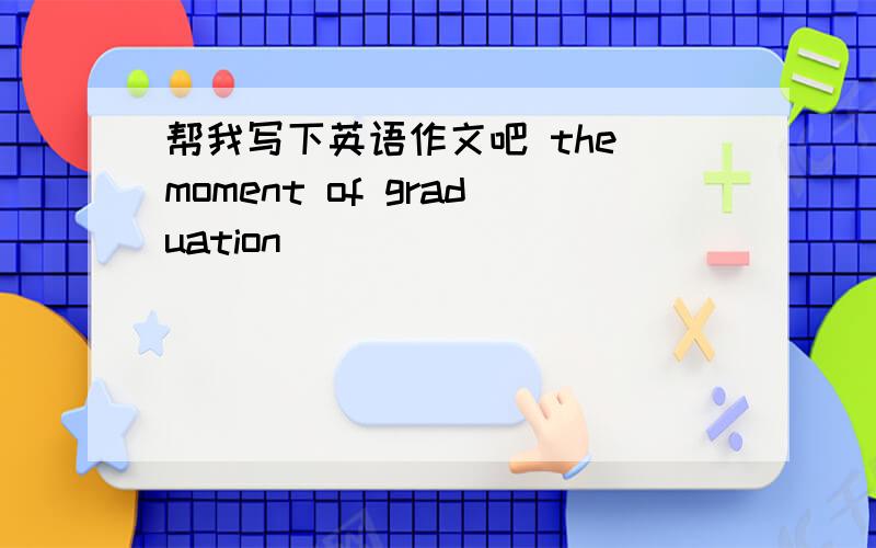 帮我写下英语作文吧 the moment of graduation