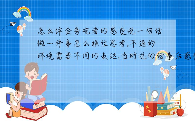 怎么体会旁观者的感受说一句话做一件事怎么换位思考,不通的环境需要不同的表达,当时说的话事后感觉很丢人,为什么事后才有这种