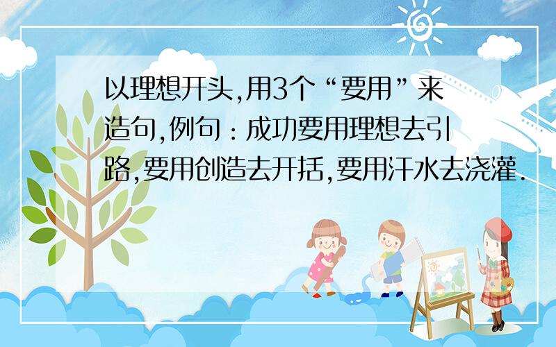 以理想开头,用3个“要用”来造句,例句：成功要用理想去引路,要用创造去开括,要用汗水去浇灌.