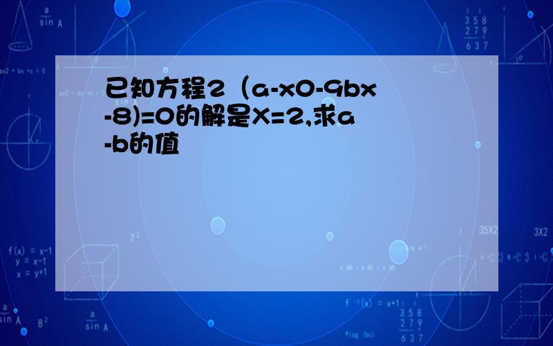 已知方程2（a-x0-9bx-8)=0的解是X=2,求a-b的值