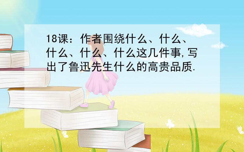 18课：作者围绕什么、什么、什么、什么、什么这几件事,写出了鲁迅先生什么的高贵品质.